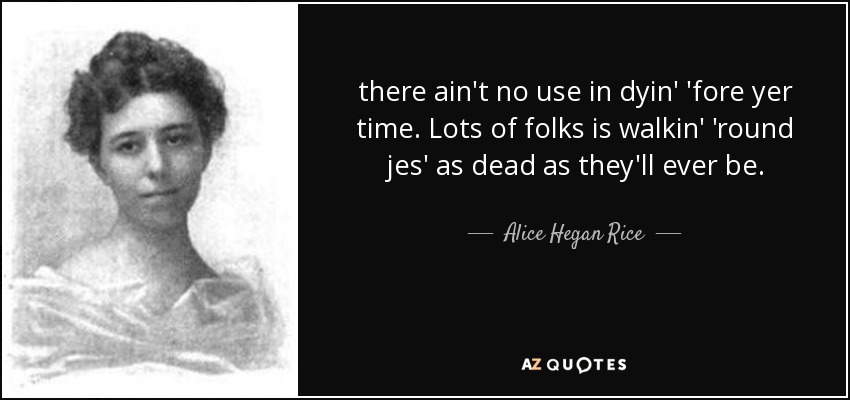 there ain't no use in dyin' 'fore yer time. Lots of folks is walkin' 'round jes' as dead as they'll ever be. - Alice Hegan Rice