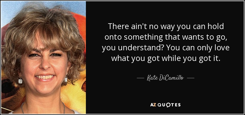 There ain't no way you can hold onto something that wants to go, you understand? You can only love what you got while you got it. - Kate DiCamillo