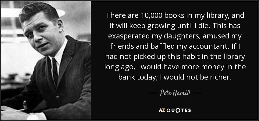 There are 10,000 books in my library, and it will keep growing until I die. This has exasperated my daughters, amused my friends and baffled my accountant. If I had not picked up this habit in the library long ago, I would have more money in the bank today; I would not be richer. - Pete Hamill