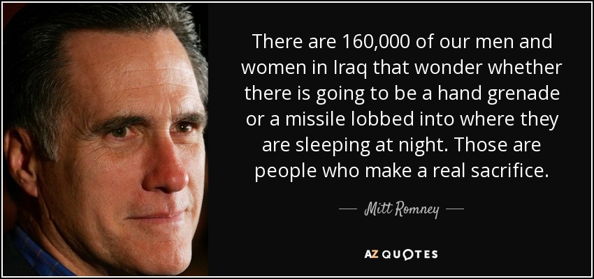 There are 160,000 of our men and women in Iraq that wonder whether there is going to be a hand grenade or a missile lobbed into where they are sleeping at night. Those are people who make a real sacrifice. - Mitt Romney