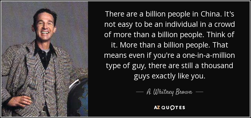 There are a billion people in China. It's not easy to be an individual in a crowd of more than a billion people. Think of it. More than a billion people. That means even if you're a one-in-a-million type of guy, there are still a thousand guys exactly like you. - A. Whitney Brown