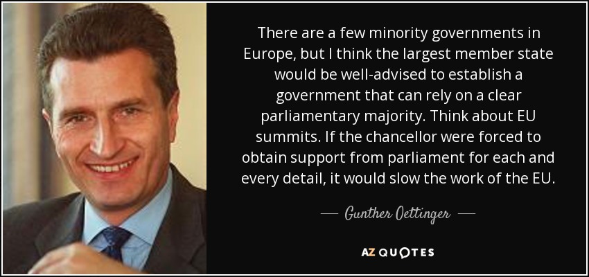 There are a few minority governments in Europe, but I think the largest member state would be well-advised to establish a government that can rely on a clear parliamentary majority. Think about EU summits. If the chancellor were forced to obtain support from parliament for each and every detail, it would slow the work of the EU. - Gunther Oettinger