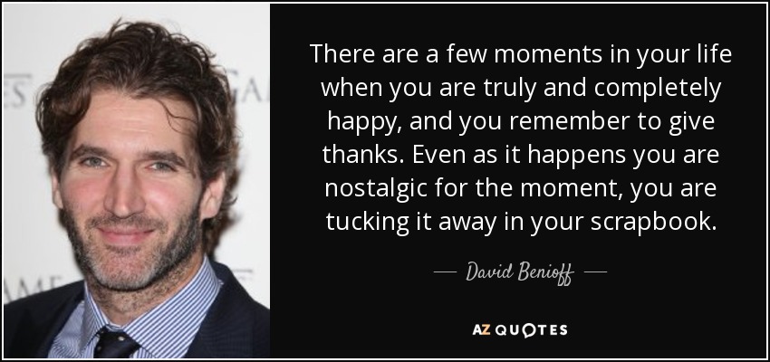 There are a few moments in your life when you are truly and completely happy, and you remember to give thanks. Even as it happens you are nostalgic for the moment, you are tucking it away in your scrapbook. - David Benioff