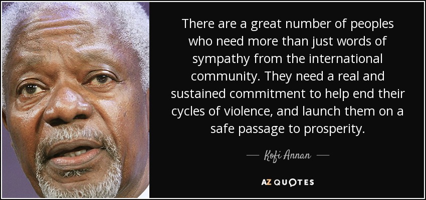 There are a great number of peoples who need more than just words of sympathy from the international community. They need a real and sustained commitment to help end their cycles of violence, and launch them on a safe passage to prosperity. - Kofi Annan