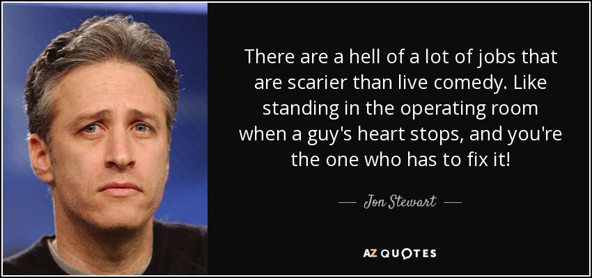 There are a hell of a lot of jobs that are scarier than live comedy. Like standing in the operating room when a guy's heart stops, and you're the one who has to fix it! - Jon Stewart