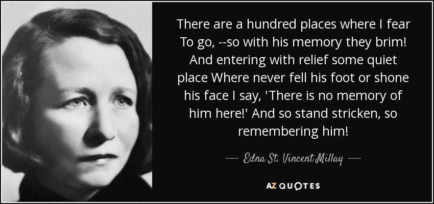 There are a hundred places where I fear To go, --so with his memory they brim! And entering with relief some quiet place Where never fell his foot or shone his face I say, 'There is no memory of him here!' And so stand stricken, so remembering him! - Edna St. Vincent Millay