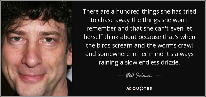 There are a hundred things she has tried to chase away the things she won't remember and that she can't even let herself think about because that's when the birds scream and the worms crawl and somewhere in her mind it's always raining a slow endless drizzle. - Neil Gaiman