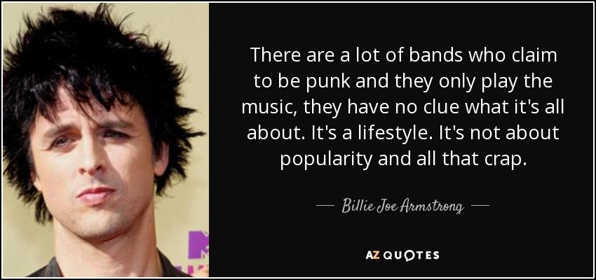 There are a lot of bands who claim to be punk and they only play the music, they have no clue what it's all about. It's a lifestyle. It's not about popularity and all that crap. - Billie Joe Armstrong