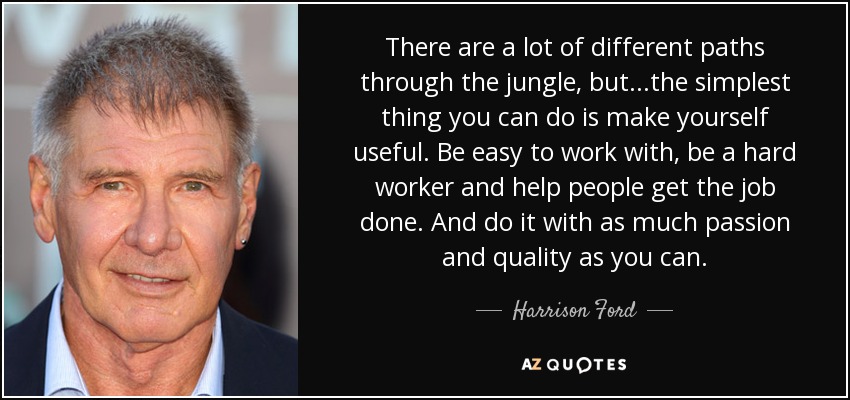 There are a lot of different paths through the jungle, but...the simplest thing you can do is make yourself useful. Be easy to work with, be a hard worker and help people get the job done. And do it with as much passion and quality as you can. - Harrison Ford