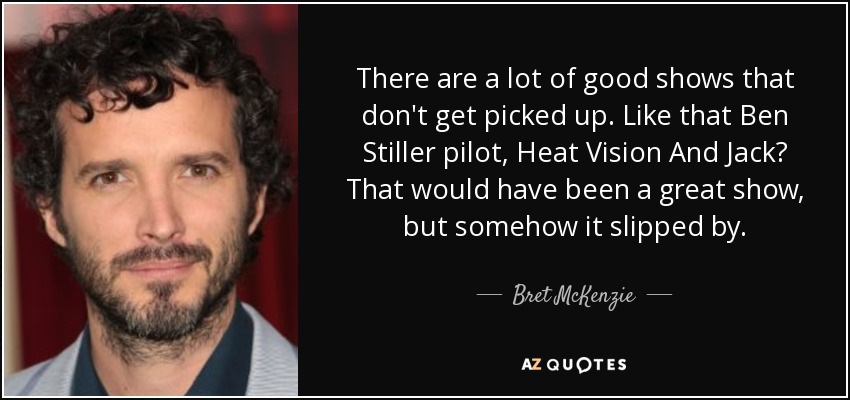 There are a lot of good shows that don't get picked up. Like that Ben Stiller pilot, Heat Vision And Jack? That would have been a great show, but somehow it slipped by. - Bret McKenzie