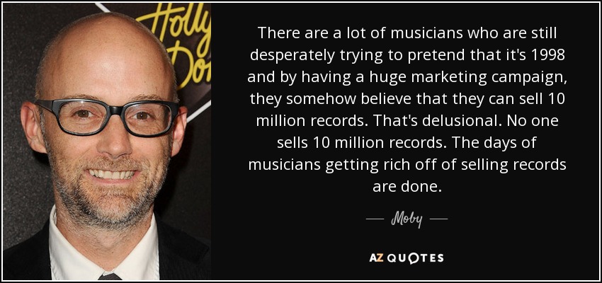 There are a lot of musicians who are still desperately trying to pretend that it's 1998 and by having a huge marketing campaign, they somehow believe that they can sell 10 million records. That's delusional. No one sells 10 million records. The days of musicians getting rich off of selling records are done. - Moby