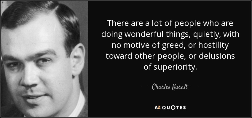 There are a lot of people who are doing wonderful things, quietly, with no motive of greed, or hostility toward other people, or delusions of superiority. - Charles Kuralt