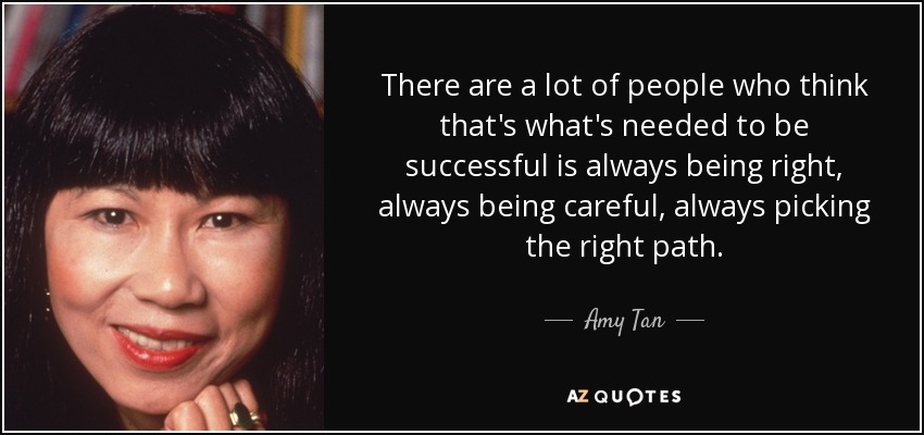 There are a lot of people who think that's what's needed to be successful is always being right, always being careful, always picking the right path. - Amy Tan