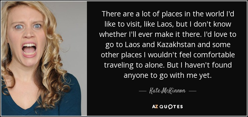There are a lot of places in the world I'd like to visit, like Laos, but I don't know whether I'll ever make it there. I'd love to go to Laos and Kazakhstan and some other places I wouldn't feel comfortable traveling to alone. But I haven't found anyone to go with me yet. - Kate McKinnon