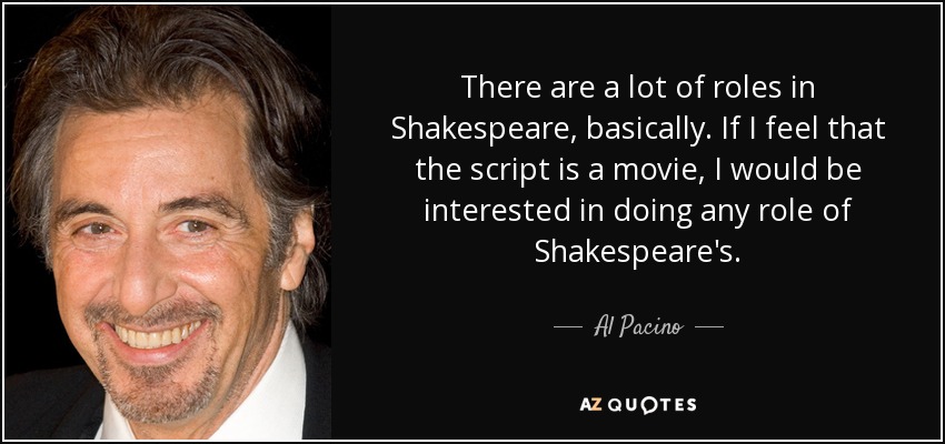 There are a lot of roles in Shakespeare, basically. If I feel that the script is a movie, I would be interested in doing any role of Shakespeare's. - Al Pacino