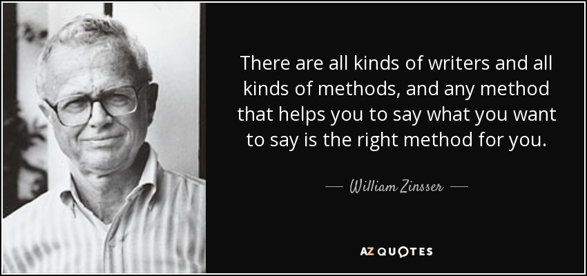 There are all kinds of writers and all kinds of methods, and any method that helps you to say what you want to say is the right method for you. - William Zinsser