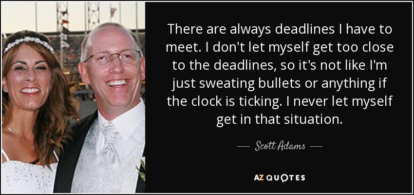 There are always deadlines I have to meet. I don't let myself get too close to the deadlines, so it's not like I'm just sweating bullets or anything if the clock is ticking. I never let myself get in that situation. - Scott Adams