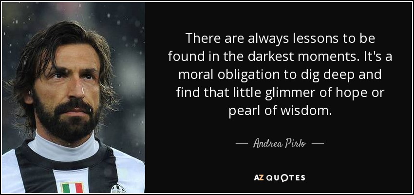 There are always lessons to be found in the darkest moments. It's a moral obligation to dig deep and find that little glimmer of hope or pearl of wisdom. - Andrea Pirlo