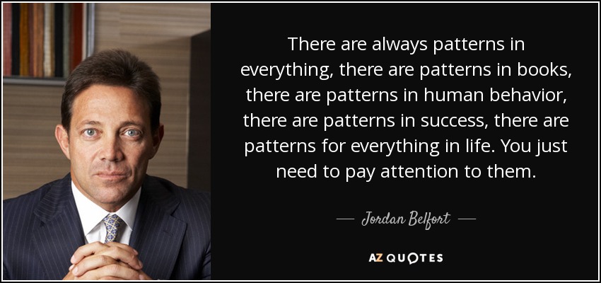 There are always patterns in everything, there are patterns in books, there are patterns in human behavior, there are patterns in success, there are patterns for everything in life. You just need to pay attention to them. - Jordan Belfort