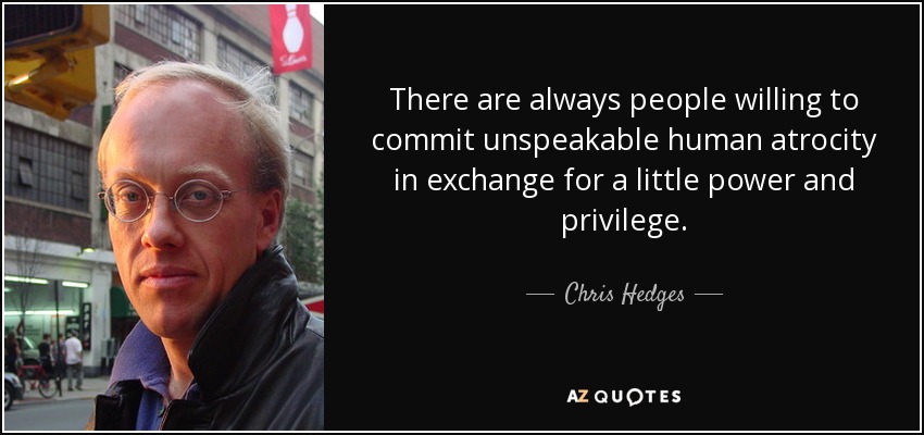 There are always people willing to commit unspeakable human atrocity in exchange for a little power and privilege. - Chris Hedges