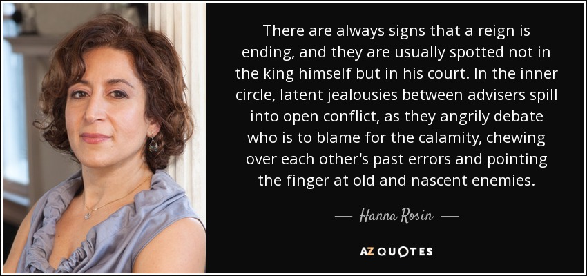 There are always signs that a reign is ending, and they are usually spotted not in the king himself but in his court. In the inner circle, latent jealousies between advisers spill into open conflict, as they angrily debate who is to blame for the calamity, chewing over each other's past errors and pointing the finger at old and nascent enemies. - Hanna Rosin