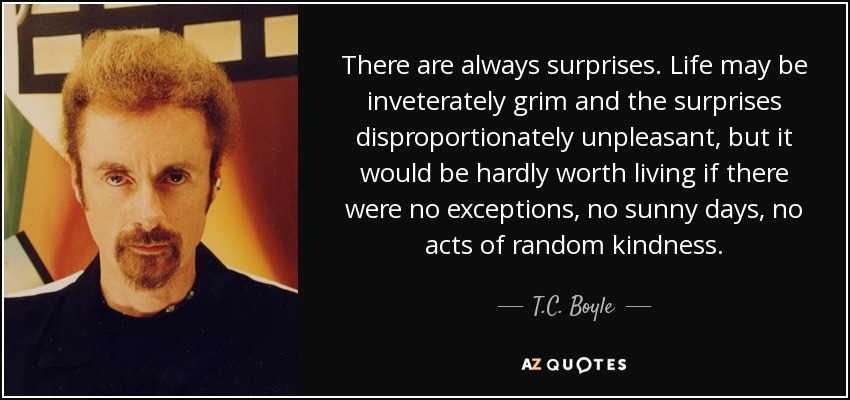 There are always surprises. Life may be inveterately grim and the surprises disproportionately unpleasant, but it would be hardly worth living if there were no exceptions, no sunny days, no acts of random kindness. - T.C. Boyle