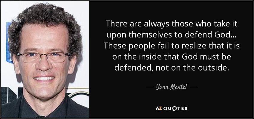 There are always those who take it upon themselves to defend God... These people fail to realize that it is on the inside that God must be defended, not on the outside. - Yann Martel