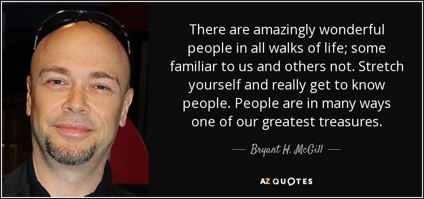 There are amazingly wonderful people in all walks of life; some familiar to us and others not. Stretch yourself and really get to know people. People are in many ways one of our greatest treasures. - Bryant H. McGill