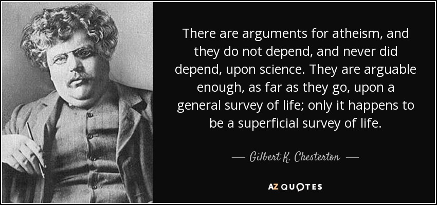 There are arguments for atheism, and they do not depend, and never did depend, upon science. They are arguable enough, as far as they go, upon a general survey of life; only it happens to be a superficial survey of life. - Gilbert K. Chesterton
