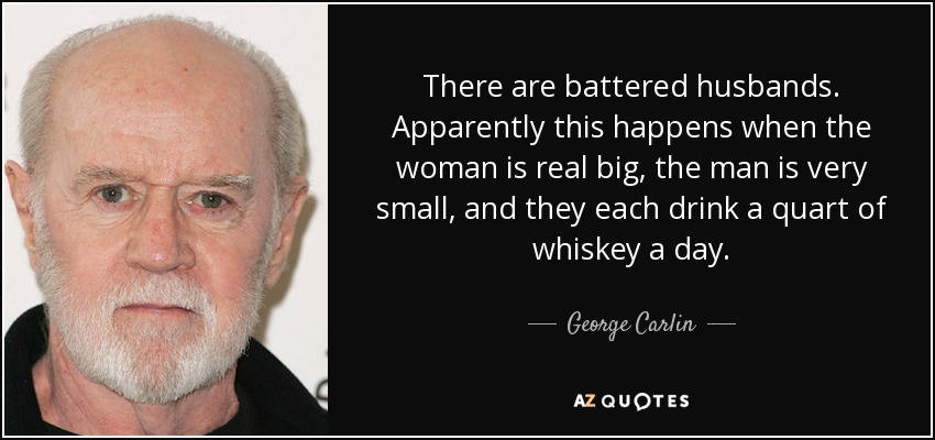 There are battered husbands. Apparently this happens when the woman is real big, the man is very small, and they each drink a quart of whiskey a day. - George Carlin