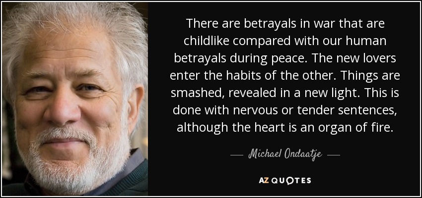 There are betrayals in war that are childlike compared with our human betrayals during peace. The new lovers enter the habits of the other. Things are smashed, revealed in a new light. This is done with nervous or tender sentences, although the heart is an organ of fire. - Michael Ondaatje