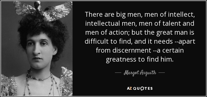 There are big men, men of intellect, intellectual men, men of talent and men of action; but the great man is difficult to find, and it needs --apart from discernment --a certain greatness to find him. - Margot Asquith