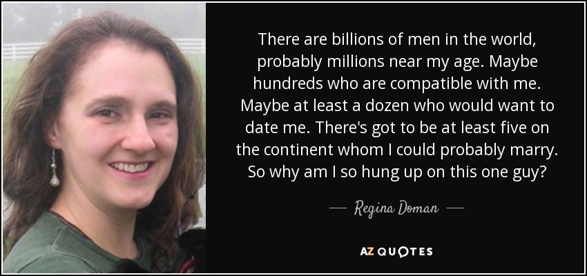There are billions of men in the world, probably millions near my age. Maybe hundreds who are compatible with me. Maybe at least a dozen who would want to date me. There's got to be at least five on the continent whom I could probably marry. So why am I so hung up on this one guy? - Regina Doman