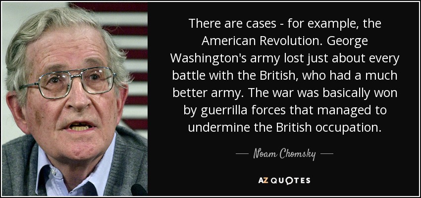 There are cases - for example, the American Revolution. George Washington's army lost just about every battle with the British, who had a much better army. The war was basically won by guerrilla forces that managed to undermine the British occupation. - Noam Chomsky