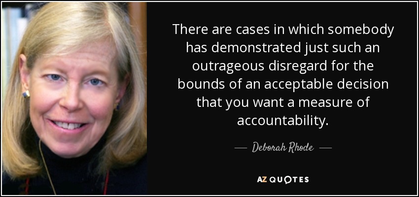 There are cases in which somebody has demonstrated just such an outrageous disregard for the bounds of an acceptable decision that you want a measure of accountability. - Deborah Rhode