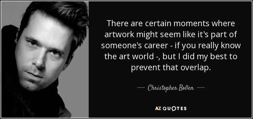 There are certain moments where artwork might seem like it's part of someone's career - if you really know the art world - , but I did my best to prevent that overlap. - Christopher Bollen