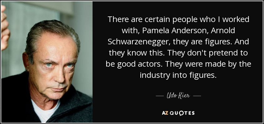 There are certain people who I worked with, Pamela Anderson, Arnold Schwarzenegger, they are figures. And they know this. They don't pretend to be good actors. They were made by the industry into figures. - Udo Kier