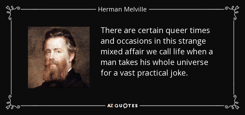 There are certain queer times and occasions in this strange mixed affair we call life when a man takes his whole universe for a vast practical joke. - Herman Melville