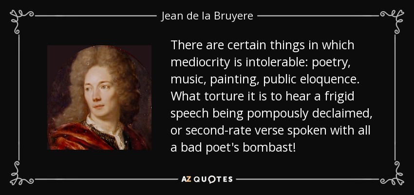 There are certain things in which mediocrity is intolerable: poetry, music, painting, public eloquence. What torture it is to hear a frigid speech being pompously declaimed, or second-rate verse spoken with all a bad poet's bombast! - Jean de la Bruyere