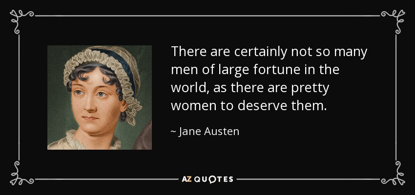 There are certainly not so many men of large fortune in the world, as there are pretty women to deserve them. - Jane Austen