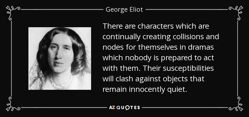 There are characters which are continually creating collisions and nodes for themselves in dramas which nobody is prepared to act with them. Their susceptibilities will clash against objects that remain innocently quiet. - George Eliot