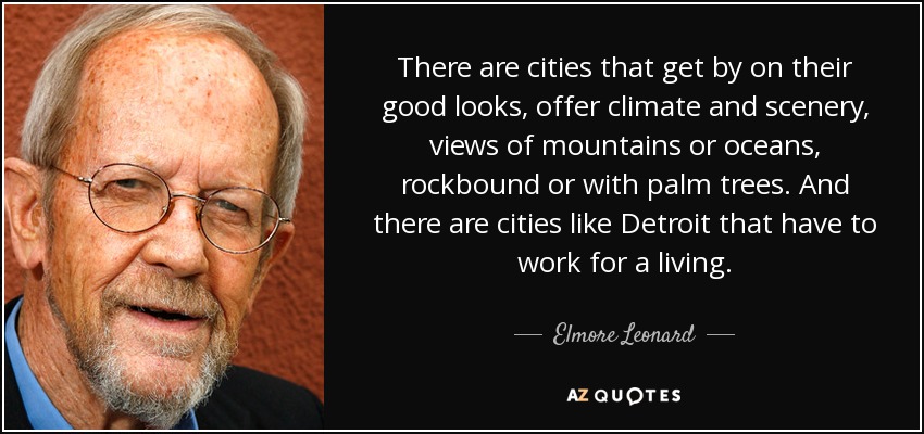 There are cities that get by on their good looks, offer climate and scenery, views of mountains or oceans, rockbound or with palm trees. And there are cities like Detroit that have to work for a living. - Elmore Leonard