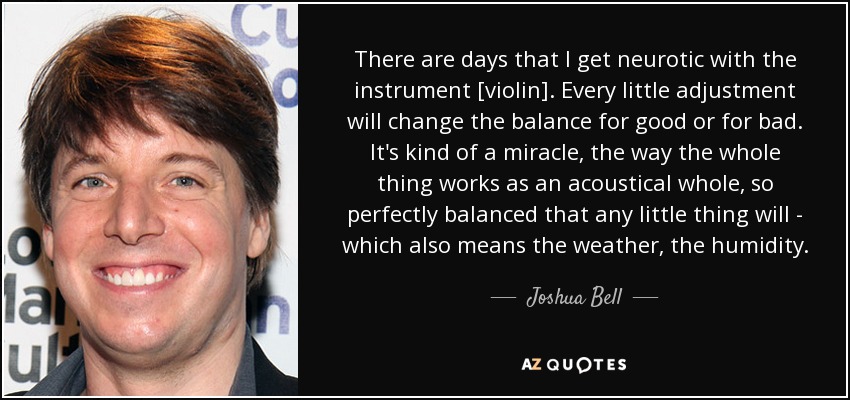 There are days that I get neurotic with the instrument [violin]. Every little adjustment will change the balance for good or for bad. It's kind of a miracle, the way the whole thing works as an acoustical whole, so perfectly balanced that any little thing will - which also means the weather, the humidity. - Joshua Bell