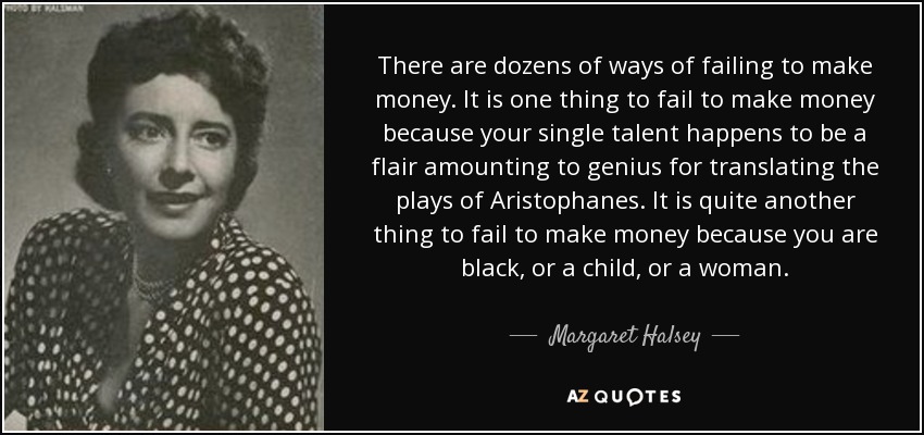 There are dozens of ways of failing to make money. It is one thing to fail to make money because your single talent happens to be a flair amounting to genius for translating the plays of Aristophanes. It is quite another thing to fail to make money because you are black, or a child, or a woman. - Margaret Halsey