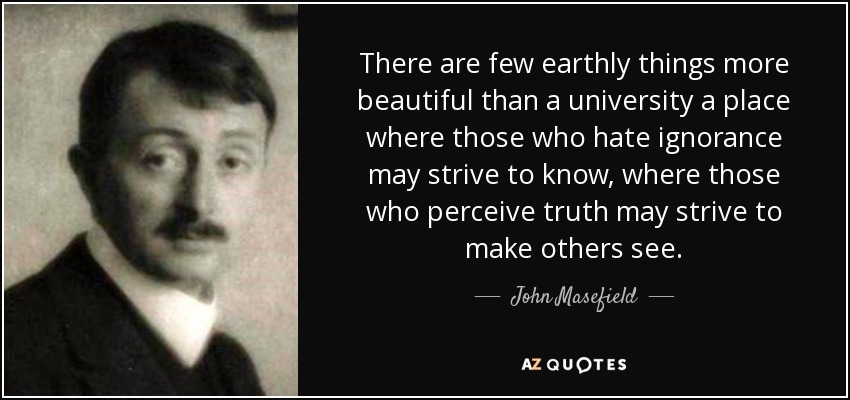 There are few earthly things more beautiful than a university a place where those who hate ignorance may strive to know, where those who perceive truth may strive to make others see. - John Masefield