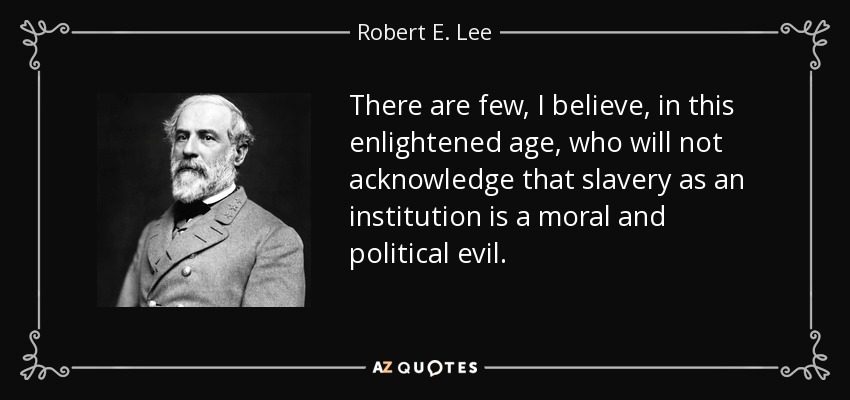 There are few, I believe, in this enlightened age, who will not acknowledge that slavery as an institution is a moral and political evil. - Robert E. Lee