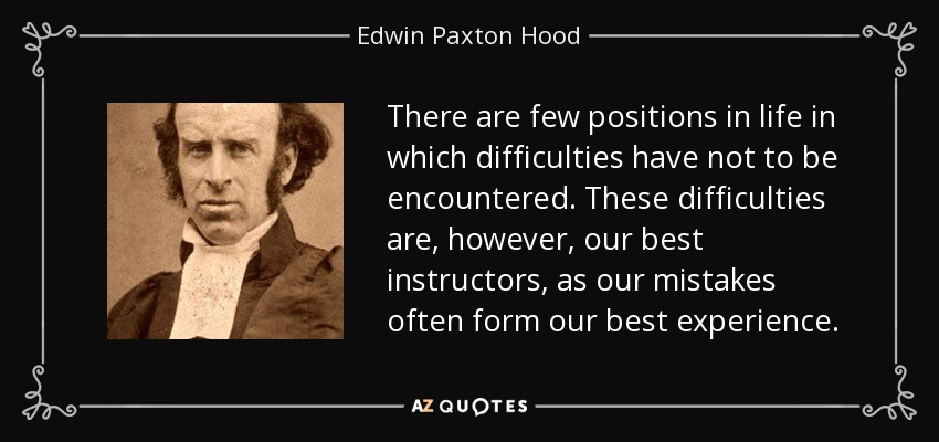 There are few positions in life in which difficulties have not to be encountered. These difficulties are, however, our best instructors, as our mistakes often form our best experience. - Edwin Paxton Hood