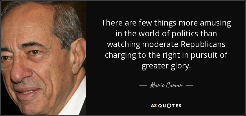 There are few things more amusing in the world of politics than watching moderate Republicans charging to the right in pursuit of greater glory. - Mario Cuomo