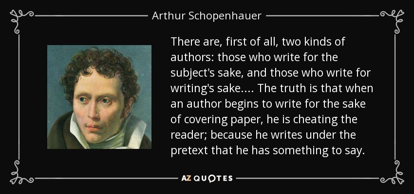 There are, first of all, two kinds of authors: those who write for the subject's sake, and those who write for writing's sake. ... The truth is that when an author begins to write for the sake of covering paper, he is cheating the reader; because he writes under the pretext that he has something to say. - Arthur Schopenhauer
