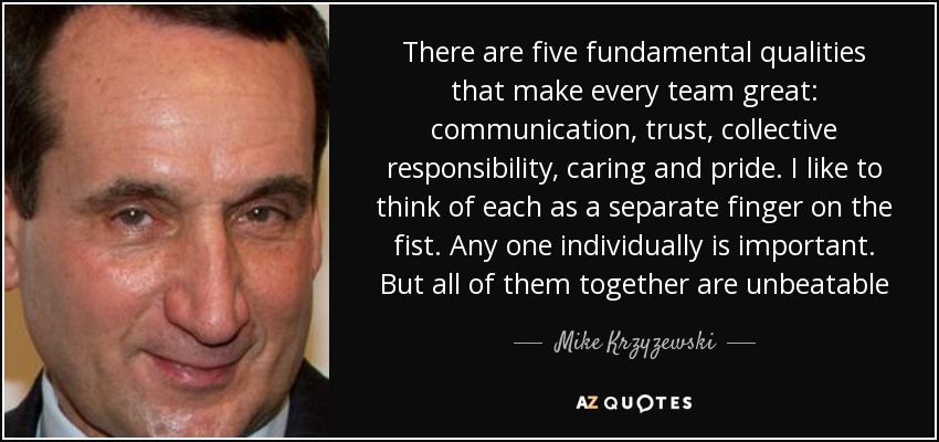 There are five fundamental qualities that make every team great: communication, trust, collective responsibility, caring and pride. I like to think of each as a separate finger on the fist. Any one individually is important. But all of them together are unbeatable - Mike Krzyzewski